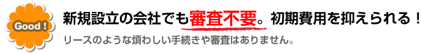 新規設立の会社でも審査不要。初期費用を抑えられる！（リースのような煩わしい手続きや審査はありません。）