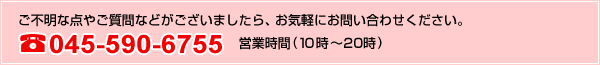 ご不明な点やご質問などがございましたら、お気軽にお問い合わせください。045-590-6755営業時間（10時～20時）