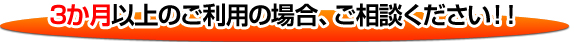 ３ヶ月以上のご利用の場合、ご相談ください!!